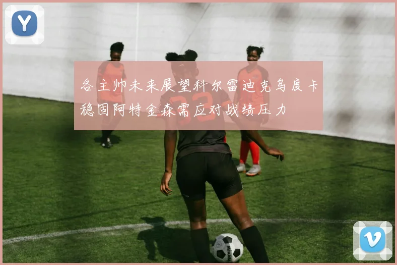 各主帅未来展望科尔雷迪克乌度卡稳固阿特金森需应对战绩压力