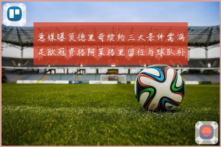 意媒曝莫德里奇续约三大条件需满足欧冠资格阿莱格里留任与球队补强