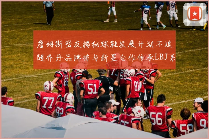 詹姆斯密友揭秘球鞋发展计划不追随乔丹品牌将与新星合作传承LBJ系列
