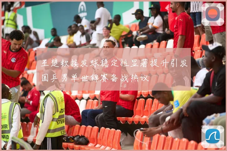 王楚钦接发球稳定性显著提升引发国乒男单世锦赛备战热议