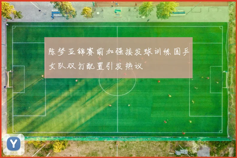 陈梦亚锦赛前加强接发球训练国乒女队双打配置引发热议